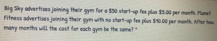 Big Sky advertises joining their gym for a $50 start-up fee plus $5.00 per month. Planet
Fitness advertises joining their gym with no start-up fee plus $10.00 per month. After how
many months will the cost for each gym be the same?*
