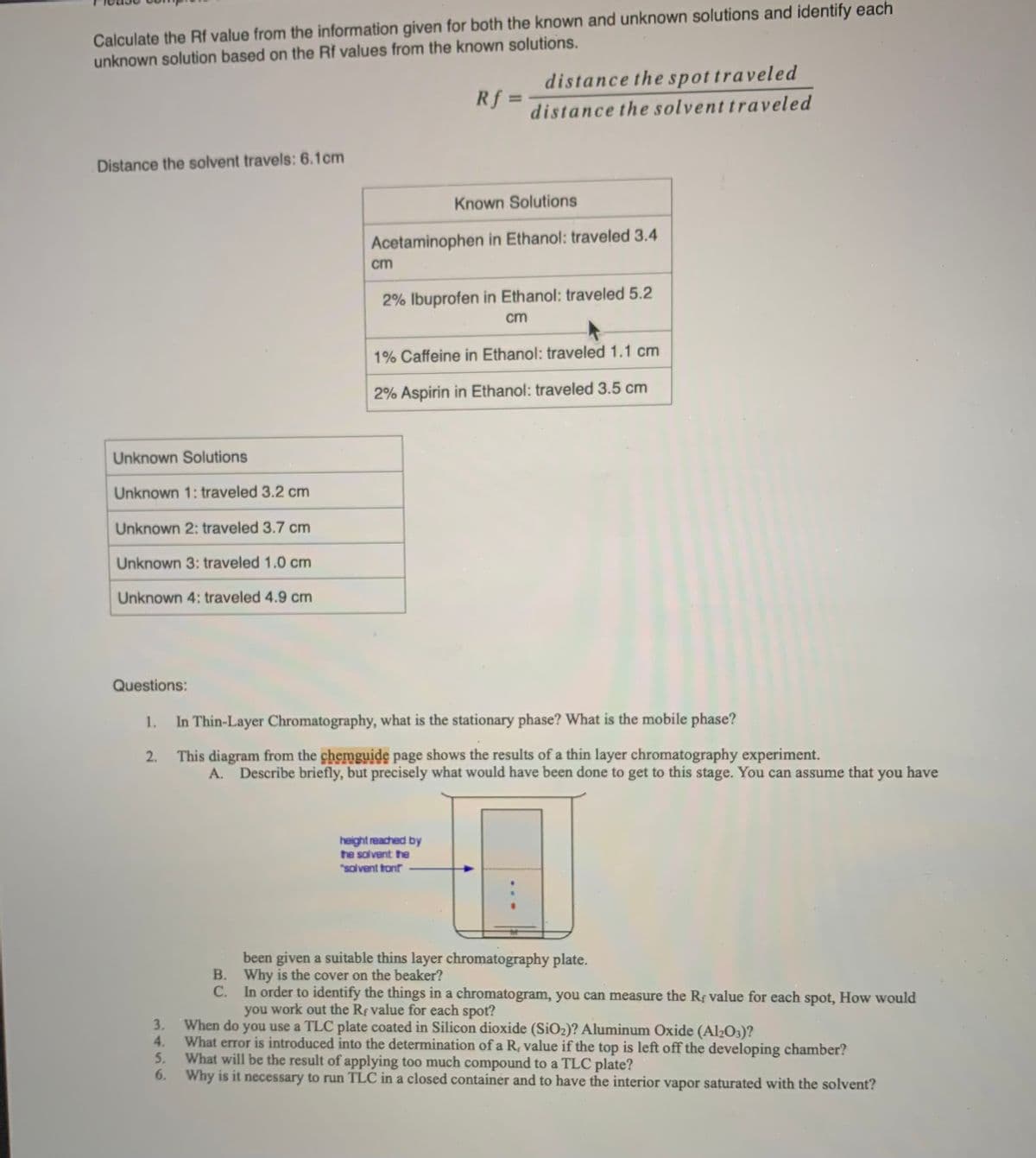 Calculate the Rf value from the information given for both the known and unknown solutions and identify each
unknown solution based on the Rf values from the known solutions.
distance the spottraveled
Rf =
%3D
distance the solvent traveled
Distance the solvent travels: 6.1cm
Known Solutions
Acetaminophen in Ethanol: traveled 3.4
cm
2% Ibuprofen in Ethanol: traveled 5.2
cm
1% Caffeine in Ethanol: traveled 1.1 cm
2% Aspirin in Ethanol: traveled 3.5 cm
Unknown Solutions
Unknown 1: traveled 3.2 cm
Unknown 2: traveled 3.7 cm
Unknown 3: traveled 1.0 cm
Unknown 4: traveled 4.9 cm
Questions:
In Thin-Layer Chromatography, what is the stationary phase? What is the mobile phase?
2. This diagram from the chemguide page shows the results of a thin layer chromatography experiment.
A. Describe briefly, but precisely what would have been done to get to this stage. You can assume that you have
height reached by
he solvent the
"salvent ton
been given a suitable thins layer chromatography plate.
В.
Why is the cover on the beaker?
In order to identify the things in a chromatogram, you can measure the Rf value for each spot, How would
you work out the Rf value for each spot?
С.
When do you use a TLC plate coated in Silicon dioxide (SiO2)? Aluminum Oxide (Al2O3)?
What error is introduced into the determination of a R, value if the top is left off the developing chamber?
What will be the result of applying too much compound to a TLC plate?
6. Why is it necessary to run TLC in a closed container and to have the interior vapor saturated with the solvent?
3.
1456
