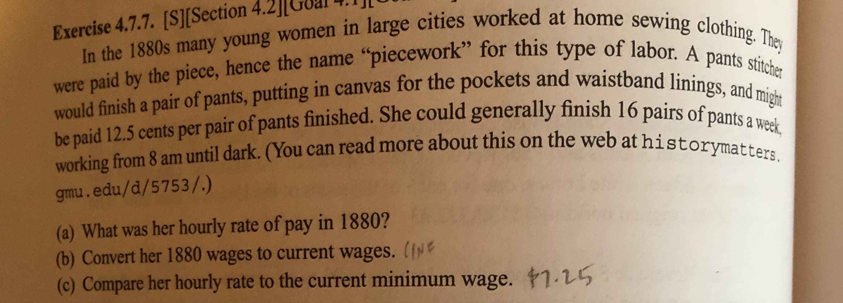 In the 1880s many young women in large cities worked at home
were paid by the piece, hence the name piecework" for this
would finish a pair of pants, putting in canv
be paid 12.5 cents per pair of pants finished. She could generally finish 16 pai
working from 8 am until dark. (You can read more about this on the web at histo
gmu.edu/d/5753/.)
Exercise 4.7.7. [SJ[Section 4.2lGoal I]l
citie
type of labor. A pants stitchr
as for the pockets and waistband linings, and m
of pants a week
tymters
(a) What was her hourly rate of pay in 1880?
(b) Convert her 1880 wages to current wages. (i
(c) Compare her hourly rate to the current minimum wage. #1.15
