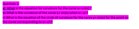 Question 1:
a) What is the equation for curvature for the curve y=sin(x)?
b) What is the curvature of the curve y=sin(x) when x= π/2?
c) What is the equation of the circle of curvature for the curve y=sin(x) for the point on
the curve corresponding to x= π/2?