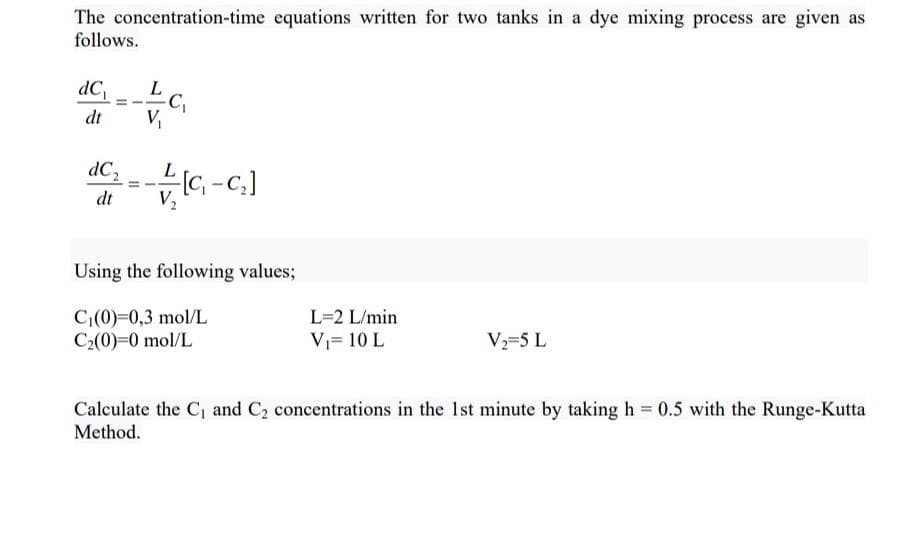 The concentration-time equations written for two tanks in a dye mixing process are given as
follows.
dC Lc,
dt
V
dC,
dt
Using the following values;
C(0)=0,3 mol/L
C2(0)=0 mol/L
L=2 L/min
V= 10 L
V=5 L
Calculate the C, and C2 concentrations in the Ist minute by taking h = 0.5 with the Runge-Kutta
Method.
