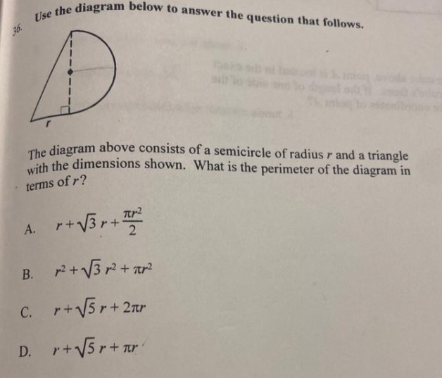 36. Use the diagram below to answer the question that follows.
o ode
The diagram above consists of a semicircle of radius r and a triangle
ith the dimensions shown. What is the perimeter of the diagram in
terms of r?
r+V3r+ T
2
A.
B. 2+ V3 r + tr?
C. r+V5r+2nr
D.
r+V5r+ ur
