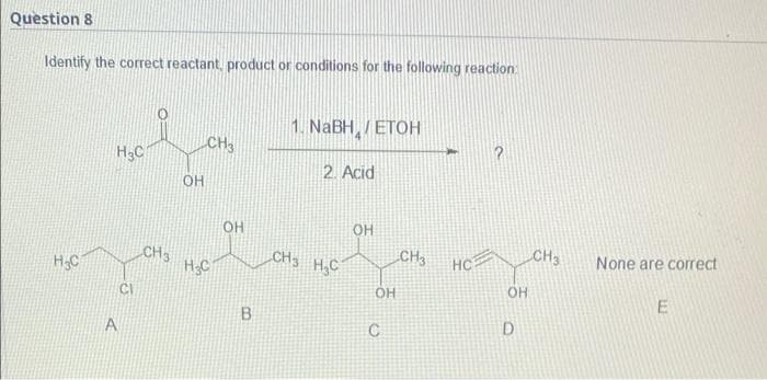 Question 8
Identify the correct reactant, product or conditions for the following reaction
1. NaBH / ETOH
CH3
HC
2. Acid
OH
H.C
A
CH3
CI
OH
H C
ОН
В
CH3 H₂C
OH
C
CH3
HC
OH
D
CH3
None are correct
E