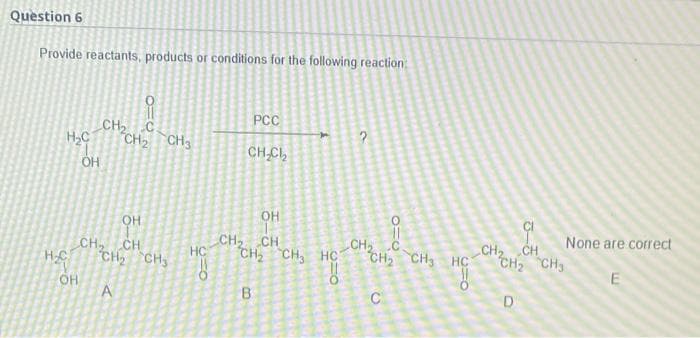 Question 6
Provide reactants, products or conditions for the following reaction:
PCC
HC
CH2 с
CH₂
?
CH.CI2
OH
OH
OH
CH, CH
CH2 CH3
CH₂ CH
CH2 CH3 HC
CH2 C
CH2 CH3 HC
A
В
C
H C
OH
CH3
He
ő
CH₂ CH
CH₂ CH₂
D
None are correct
E