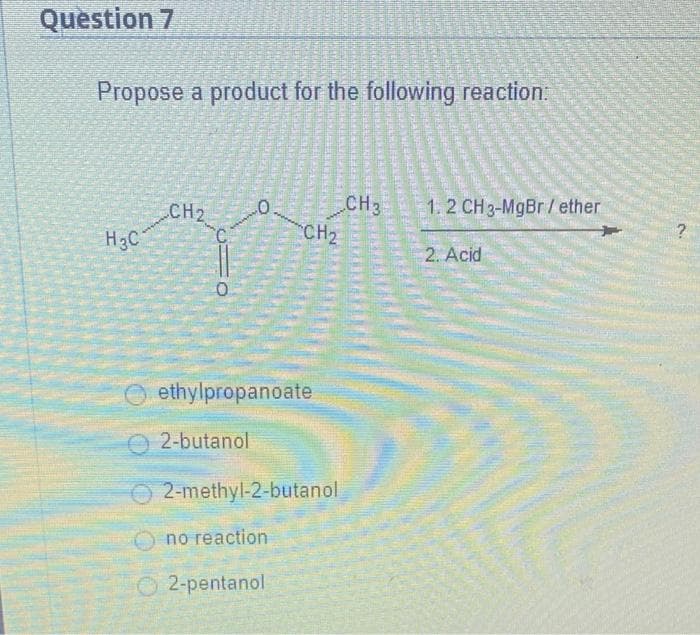Question 7
Propose a product for the following reaction:
0
CH₂
H3C
0
ethylpropanoate
2-butanol
2-methyl-2-butanol
Ono reaction
2-pentanol
TESTO
EVANGER
Brace
CH3
CH₂
REAALSE
MARKERE
BARA
1.2 CH 3-MgBr/ether
2. Acid
?