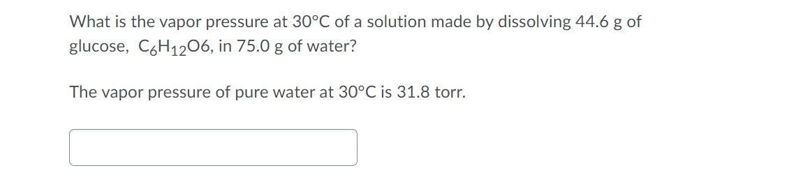 What is the vapor pressure at 30°C of a solution made by dissolving 44.6 g of
glucose, C6H1206, in 75.0 g of water?
The vapor pressure of pure water at 30°C is 31.8 torr.