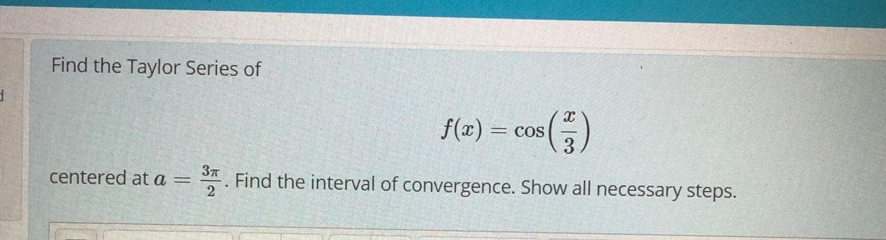 Find the Taylor Series of
f(x) = cos
centered at a =
2
*. Find the interval of convergence. Show all necessary steps.
