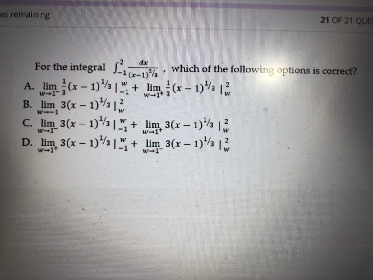 es remaining
21 OF 21 QUES
dx
For the integral , which of the following options is correct?
A. lim (x- 1)" + lim(x- 1)
B. lim 3(x – 1)3
C. lim 3(x – 1)3 ",+ lim 3(x – 1)½
D. lim 3(x – 1)3 |+ lim 3(x - 1)½ 12
1 (xー1)/
W-1
w-1+ 3
w--1
w-1
w-1
w-1+
w-1-
