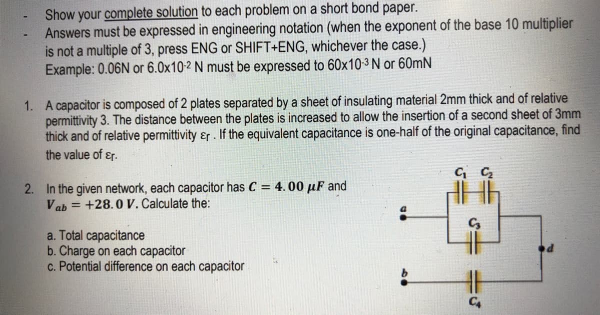 Show your complete solution to each problem on a short bond paper.
Answers must be expressed in engineering notation (when the exponent of the base 10 multiplier
is not a multiple of 3, press ENG or SHIFT+ENG, whichever the case.)
Example: 0.06N or 6.0x10-2 N must be expressed to 60x10-3 N or 60mN
1. A capacitor is composed of 2 plates separated by a sheet of insulating material 2mm thick and of relative
permittivity 3. The distance between the plates is increased to allow the insertion of a second sheet of 3mm
thick and of relative permittivity &r. If the equivalent capacitance is one-half of the original capacitance, find
the value of ɛr.
2. In the given network, each capacitor has C = 4. 00 µF and
= +28.0 V. Calculate the:
Vab
a. Total capacitance
b. Charge on each capacitor
c. Potential difference on each capacitor
C4
