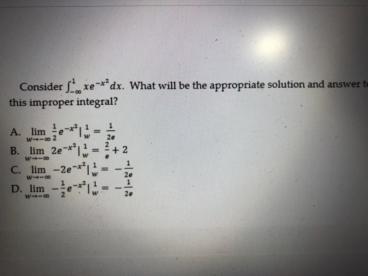 Consider xe*dx. What will be the appropriate solution and answer to
this improper integral?
1
A. lim e*
B. lim 2e-* = + 2
C. lim -2e*1
D. lim -e =
w--8 2
2e
%3D
2e
%3D
2
2e
