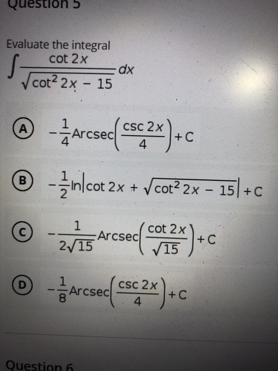 Question 5
Evaluate the integral
cot 2x
xp-
Vcot? 2x - 15
Arcsec
csc 2x
+ C
4
O nlca Vcat* 2x - 15|+C
B
cot 2x +
1
Arcsec
2/15
cot 2x
+C
C)
V15
CSc 2x
+C
D
Arcsec
4
Question 6
