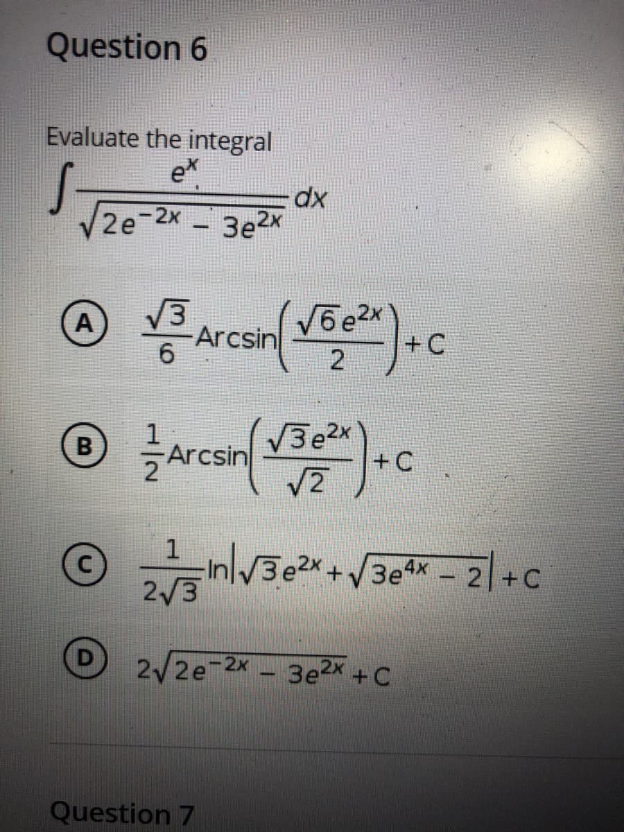 Question 6
Evaluate the integral
ex
V2e-2x
xp-
3e2x
V3
Arcsin
V6e2x
+C
A
2
V3e2x
+ C
V2
Arcsin
3e2X+
3e4x 2 +C
2/3
D
2/2e-2x-3e2x+C
Question 7
