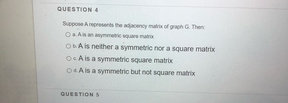 QUESTION 4
Suppose A represents the adjacency matrix of graph G. Then:
O a. A is an asymmetric square matrix
O b.A is neither a symmetric nor a square matrix
Oc. A is a symmetric square matrix
O d. A is a symmetric but not square matrix
QUESTION 5
