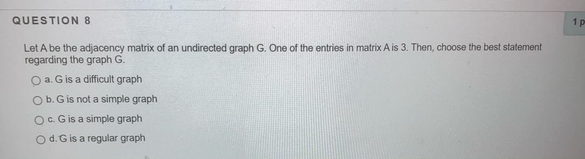 QUESTION 8
1 p
Let A be the adjacency matrix of an undirected graph G. One of the entries in matrix A is 3. Then, choose the best statement
regarding the graph G.
O a. G is a difficult graph
O b. G is not a simple graph
O c. G is a simple graph
O d. G is a regular graph
