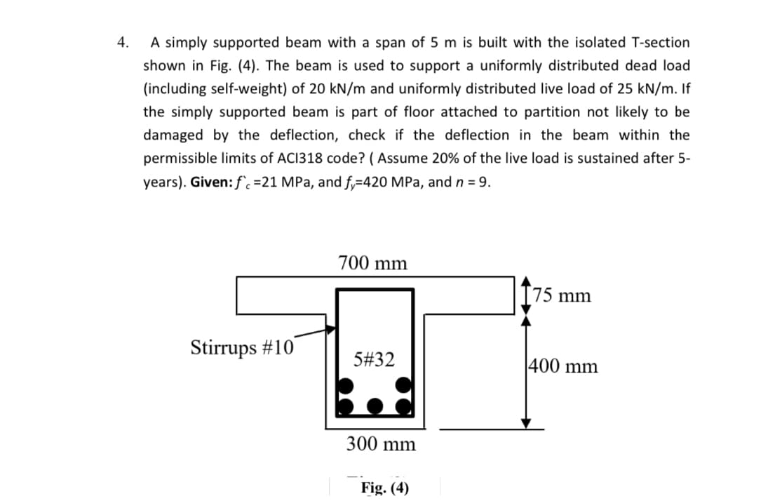4.
A simply supported beam with a span of 5 m is built with the isolated T-section
shown in Fig. (4). The beam is used to support a uniformly distributed dead load
(including self-weight) of 20 kN/m and uniformly distributed live load of 25 kN/m. If
the simply supported beam is part of floor attached to partition not likely to be
damaged by the deflection, check if the deflection in the beam within the
permissible limits of ACI318 code? ( Assume 20% of the live load is sustained after 5-
years). Given: fc=21 MPa, and f,=420 MPa, and n = 9.
700 mm
|75 mm
Stirrups #10
5#32
400 mm
300 mm
Fig. (4)
