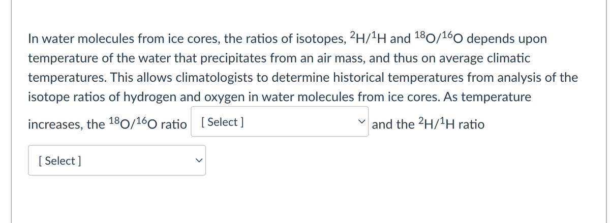 In water molecules from ice cores, the ratios of isotopes, 2H/¹H and 180/¹60 depends upon
temperature of the water that precipitates from an air mass, and thus on average climatic
temperatures. This allows climatologists to determine historical temperatures from analysis of the
isotope ratios of hydrogen and oxygen in water molecules from ice cores. As temperature
increases, the 180/160 ratio [Select]
and the 2H/¹H ratio
[Select]