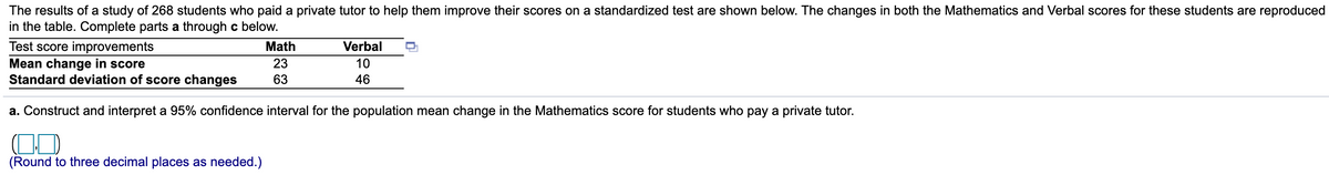 The results of a study of 268 students who paid a private tutor to help them improve their scores on a standardized test are shown below. The changes in both the Mathematics and Verbal scores for these students are reproduced
in the table. Complete parts a through c below.
Test score improvements
Mean change in score
Standard deviation of score changes
Math
Verbal
23
10
63
46
a. Construct and interpret a 95% confidence interval for the population mean change in the Mathematics score for students who pay a private tutor.
(Round to three decimal places as needed.)
