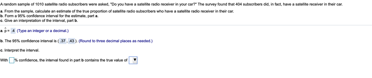 A random sample of 1010 satellite radio subscribers were asked, "Do you have a satellite radio receiver in your car?" The survey found that 404 subscribers did, in fact, have a satellite receiver in their car.
a. From the sample, calculate an estimate of the true proportion of satellite radio subscribers who have a satellite radio receiver in their car.
b. Form a 95% confidence interval for the estimate, part a.
c. Give an interpretation of the interval, part b.
a. p= .4 (Type an integer or a decimal.)
b. The 95% confidence interval is (.37 , .43 ). (Round to three decimal places as needed.)
c. Interpret the interval.
With
% confidence, the interval found in part b contains the true value of
