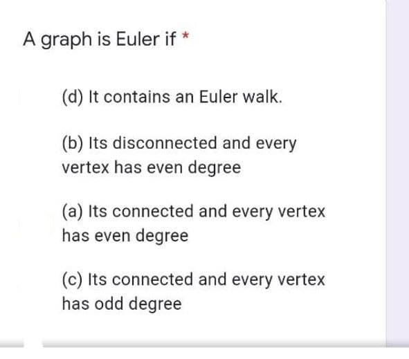 A graph is Euler if *
(d) It contains an Euler walk.
(b) Its disconnected and every
vertex has even degree
(a) Its connected and every vertex
has even degree
(c) Its connected and every vertex
has odd degree
