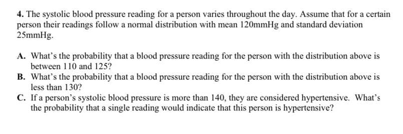 4. The systolic blood pressure reading for a person varies throughout the day. Assume that for a certain
person their readings follow a normal distribution with mean 120mmHg and standard deviation
25mmHg.
A. What's the probability that a blood pressure reading for the person with the distribution above is
between 110 and 125?
B. What's the probability that a blood pressure reading for the person with the distribution above is
less than 130?
C. If a person's systolic blood pressure is more than 140, they are considered hypertensive. What's
the probability that a single reading would indicate that this person is hypertensive?
