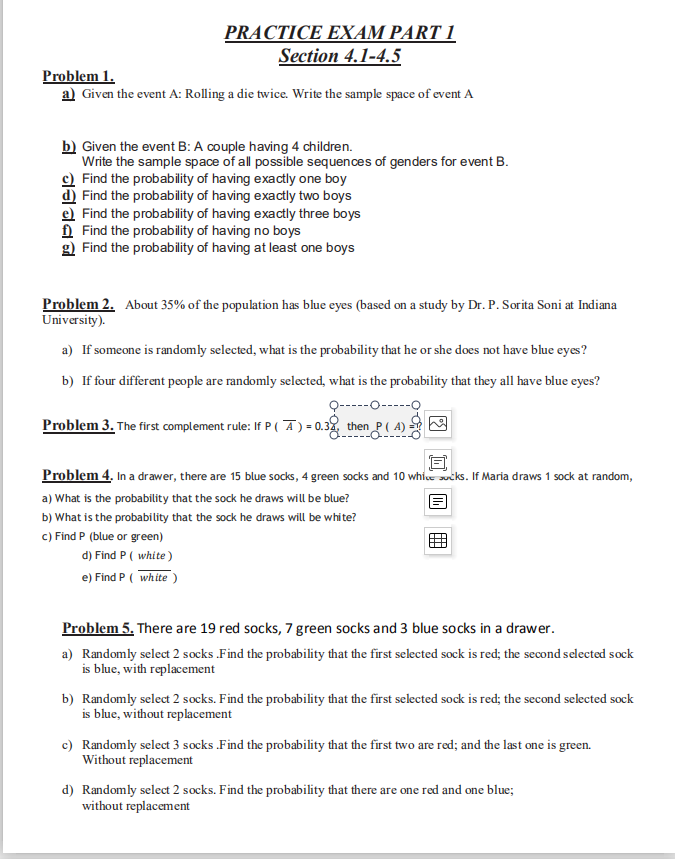 PRACTICE EXAM PART 1
Section 4.1-4.5
Problem 1.
a) Given the event A: Rolling a die twice. Write the sample space of event A
b) Given the event B: A couple having 4 children.
Write the sample space of all possible sequences of genders for event B.
Find the probability of having exactly one boy
d) Find the probability of having exactly two boys
e) Find the probability of having exactly three boys
A Find the probability of having no boys
g) Find the probability of having at least one boys
Problem 2. About 35% of the population has blue eyes (based on a study by Dr. P. Sorita Soni at Indiana
University).
a) If someone is randomly selected, what is the probability that he or she does not have blue eyes?
b) If four different people are randomly selected, what is the probability that they all have blue eyes?
Q-----o-----o
Problem 3. The first complement rule: If P(Ā) = 0.32 then P ( A)
Problem 4. In a drawer, there are 15 blue socks, 4 green socks and 10 whice sucks. If Maria draws 1 sock at random,
a) What is the probability that the sock he draws will be blue?
b) What is the probability that the sock he draws will be white?
c) Find P (blue or green)
d) Find P ( white)
e) Find P ( white )
Problem 5. There are 19 red socks, 7 green socks and 3 blue socks in a drawer.
a) Randomly select 2 socks Find the probability that the first selected sock is red; the second selected sock
is blue, with replacement
b) Randomly select 2 socks. Find the probability that the first selected sock is red; the second selected sock
is blue, without replacement
c) Randomly select 3 socks .Find the probability that the first two are red; and the last one is green.
Without replacement
d) Randomly select 2 socks. Find the probability that there are one red and one blue;
without replacement
