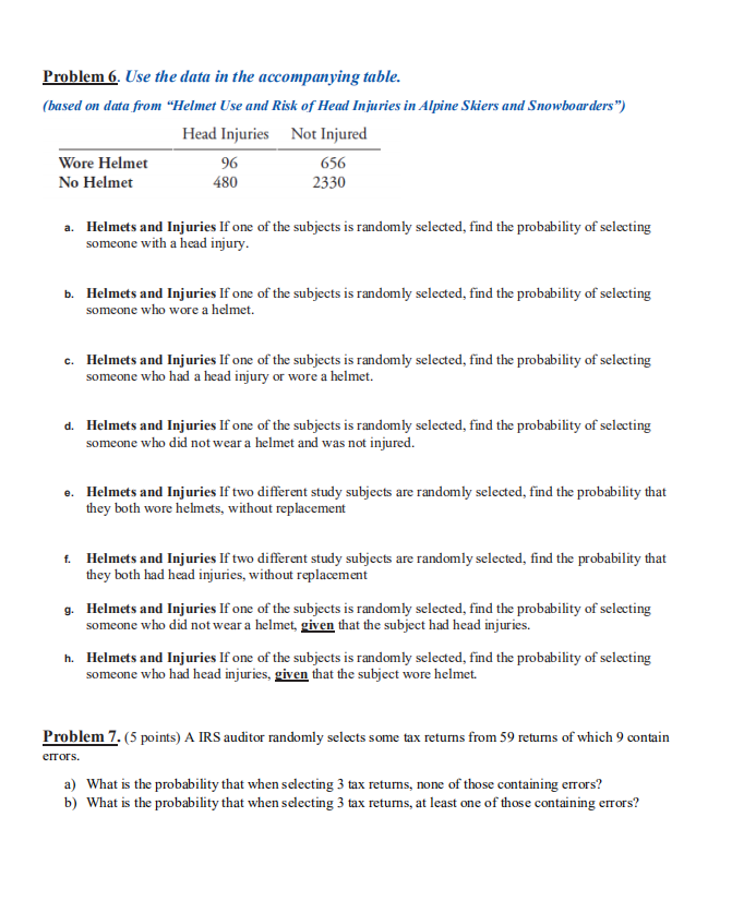 Problem 6. Use the data in the accompanying table.
(based on data from “Helmet Use and Risk of Head Injuries in Alpine Skiers and Snowboarders")
Head Injuries Not Injured
96
480
Wore Helmet
656
No Helmet
2330
a. Helmets and Injuries If one of the subjects is randomly selected, find the probability of selecting
someone with a head injury.
b. Helmets and Injuries If one of the subjects is randomly selected, find the probability of selecting
someone who wore a helmet.
c. Helmets and Injuries If one of the subjects is randomly selected, find the probability of selecting
someone who had a head injury or wore a helmet.
d. Helmets and Injuries If one of the subjects is randomly selected, find the probability of selecting
someone who did not wear a helmet and was not injured.
e. Helmets and Injuries If two different study subjects are randomly selected, find the probability that
they both wore helmets, without replacement
f. Helmets and Injuries If two different study subjects are randomly selected, find the probability that
they both had head injuries, without replacement
g. Helmets and Injuries If one of the subjects is randomly selected, find the probability of selecting
someone who did not wear a helmet, given that the subject had head injuries.
h. Helmets and Injuries If one of the subjects is randomly selected, find the probability of selecting
someone who had head injuries, given that the subject wore helmet.
Problem 7. (5 points) A IRS auditor randomly selects some tax returns from 59 returns of which 9 contain
errors.
a) What is the probability that when selecting 3 tax retums, none of those containing errors?
b) What is the probability that when selecting 3 tax returns, at least one of those containing errors?
