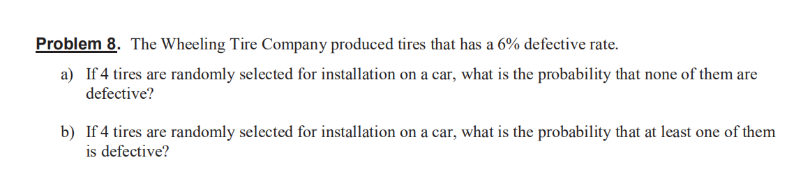 Problem 8. The Wheeling Tire Company produced tires that has a 6% defective rate.
a) If 4 tires are randomly selected for installation on a car, what is the probability that none of them are
defective?
b) If 4 tires are randomly selected for installation on a car, what is the probability that at least one of them
is defective?
