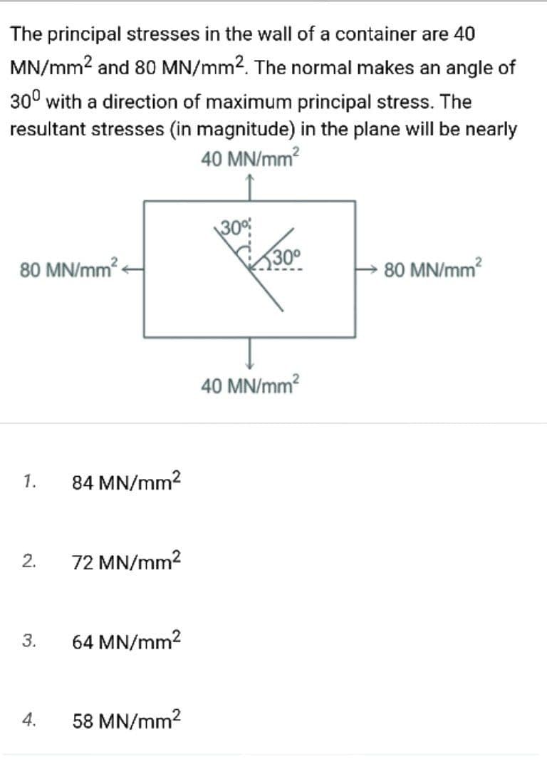 The principal stresses in the wall of a container are 40
MN/mm? and 80 MN/mm2. The normal makes an angle of
30° with a direction of maximum principal stress. The
resultant stresses (in magnitude) in the plane will be nearly
40 MN/mm?
30°
80 MN/mm
300
80 MN/mm?
40 MN/mm?
1.
84 MN/mm?
2.
72 MN/mm?
3.
64 MN/mm2
4.
58 MN/mm2
