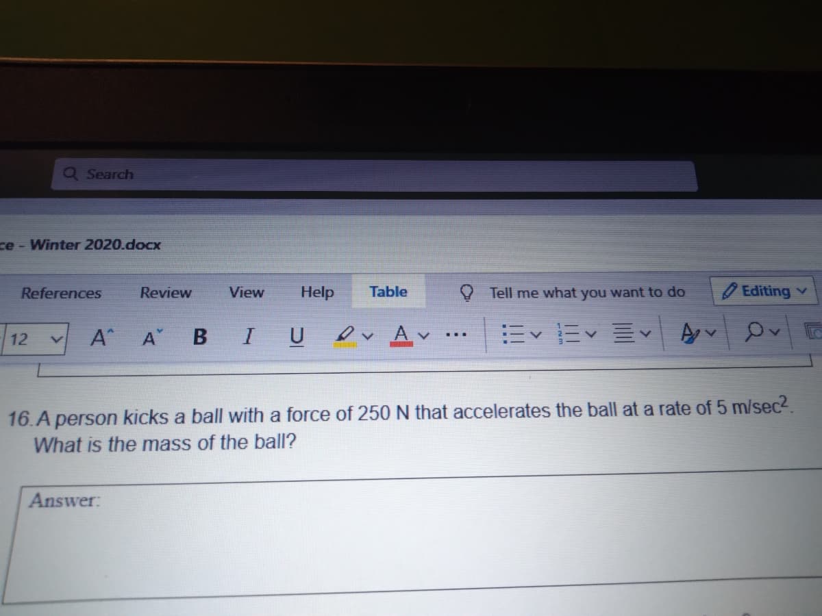 Q Search
ce - Winter 2020.docx
References
Review
View
Help
Table
Y Tell me what you want to do
Editing v
A
B
I U
ev Av
...
12
16.A person kicks a ball with a force of 250 N that accelerates the ball at a rate of 5 m/sec2.
What is the mass of the ball?
Answer:
