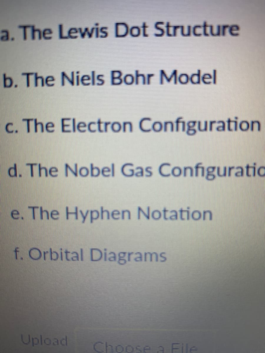 a. The Lewis Dot Structure
b. The Niels Bohr Model
c. The Electron Configuration
d. The Nobel Gas Configuratia
e. The Hyphen Notation
f. Orbital Diagrams
Upload
Choose a File

