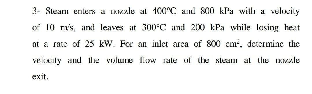 3- Steam enters a nozzle at 400°C and 800 kPa with a velocity
of 10 m/s, and leaves at 300°C and 200 kPa while losing heat
at a rate of 25 kW. For an inlet area of 800 cm?, determine the
velocity and the volume flow rate of the steam at the nozzle
exit.
