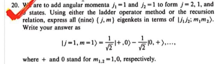 20. Ware to add angular momenta j,-1 and -1 to form j 2, 1, and
states. Using either the ladder operator method or the recursion
relation, express all (nine) (j, m) eigenkets in terms of jz; m,m2).
Write your answer as
Ij =1, m =1)
+,0)-
=|0, +)...
where + and 0 stand for m.2 =1,0, respectively.
