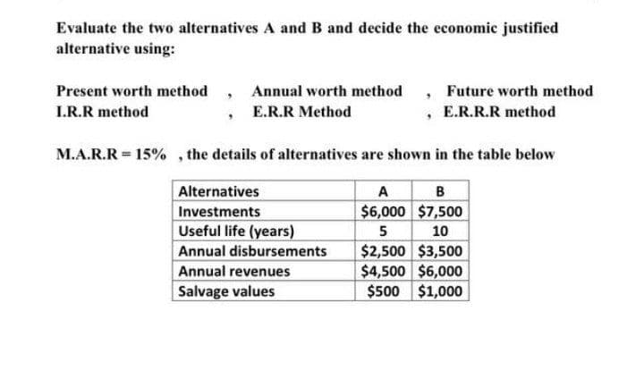 Evaluate the two alternatives A and B and decide the economic justified
alternative using:
Present worth method, Annual worth method, Future worth method
I.R.R method
E.R.R Method
, E.R.R.R method
M.A.R.R = 15%, the details of alternatives are shown in the table below
Alternatives
B
A
$6,000 $7,500
Investments
Useful life (years)
5
10
Annual disbursements
$2,500 $3,500
Annual revenues
$4,500 $6,000
Salvage values
$500 $1,000