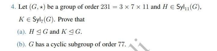 4. Let (G, *) be a group of order 231 = 3 × 7 × 11 and H€ Syl₁₁(G),
KE Syl,(G). Prove that
(a). HG and KG.
(b). G has a cyclic subgroup of order 77.