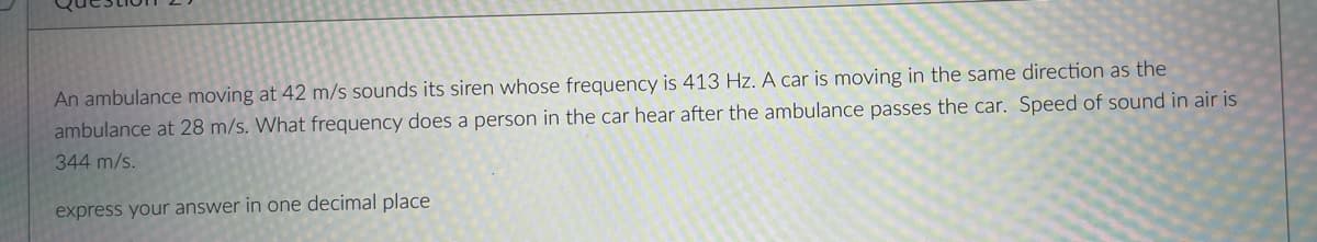 An ambulance moving at 42 m/s sounds its siren whose frequency is 413 Hz. A car is moving in the same direction as the
ambulance at 28 m/s. What frequency does a person in the car hear after the ambulance passes the car. Speed of sound in air is
344 m/s.
express your answer in one decimal place
