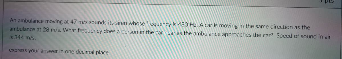 An ambulance moving at 47 m/s sounds its siren whose frequency is 480 Hz. A car is moving in the same direction as the
ambulance at 28 m/s. What frequency does a person in the car hear as the ambulance approaches the car? Speed of sound in air
is 344 m/s.
express your answer in one decimal place
