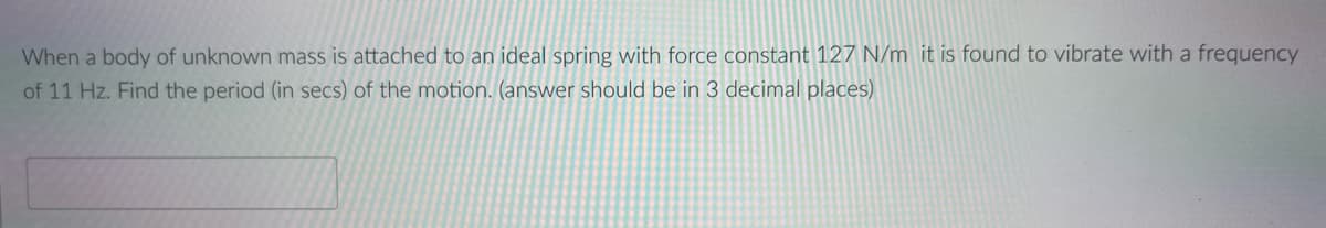 When a body of unknown mass is attached to an ideal spring with force constant 127 N/m it is found to vibrate with a frequency
of 11 Hz. Find the period (in secs) of the motion. (answer should be in 3 decimal places)
