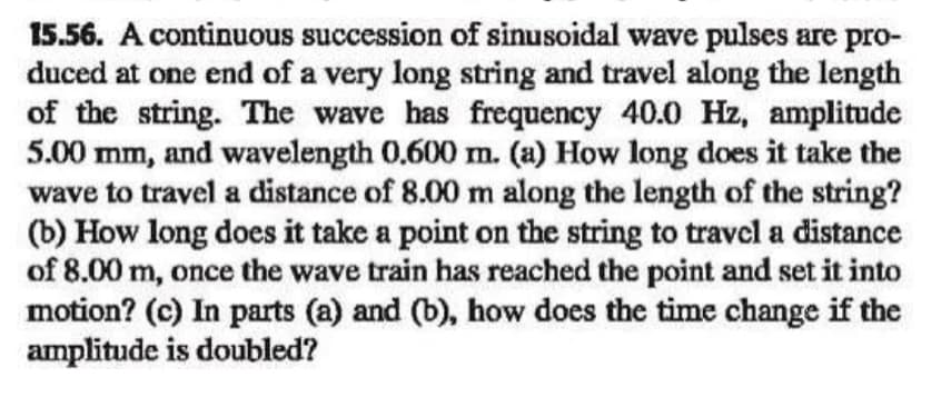 15.56. A continuous succession of sinusoidal wave pulses are pro-
duced at one end of a very long string and travel along the length
of the string. The wave has frequency 40.0 Hz, amplitude
5.00
mm,
and wavelength 0.600 m. (a) How long does it take the
wave to travel a distance of 8.00 m along the length of the string?
(b) How long does it take a point on the string to travcl a distance
of 8.00 m, once the wave train has reached the point and set it into
motion? (c) In parts (a) and (b), how does the time change if the
amplitude is doubled?
