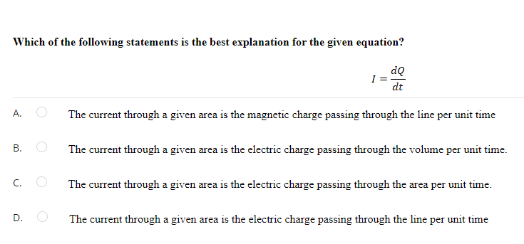 Which of the following statements is the best explanation for the given equation?
dQ
I =
dt
А.
The current through a given area is the magnetic charge passing through the line per unit time
В.
The current through a given area is the electric charge passing through the volume per unit time.
C.
The current through a given area is the electric charge passing through the area per unit time.
The current through a given area is the electric charge passing through the line per unit time
