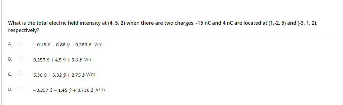 What is the total electric field intensity at (4, 5, 2) when there are two charges, -15 nC and 4 nC are located at (1,-2, 5) and (-3, 1, 2),
respectively?
А.
-0.15 £ – 0.88 ŷ – 0.283 2 V/m
В.
0.257 î + 4.5 ŷ + 3.6 2 V/m
5.36 £ – 3.32 ŷ+ 2.75 2 V/m
D.
-0.257 £ – 1.45 ŷ + 0.736 2 V/m
