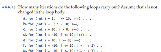How many iterations do the following loops carry out? Assume that i is not
changed in the loop body.
a. for (int i - 1; i <- 10; i++) .
b. for (int i - 0; i < 10; i++)
c. for (int i = 10; i > 0; i--) .
d. for (int i - -10; i <= 10; i++)
%3D
.
e. for (int i = 10; i >= 0; i++)
f. for (int i - -10; i <- 10; i = i + 2)
%3D
g. for (int i = -10: i <= 10: i =i + 3)
