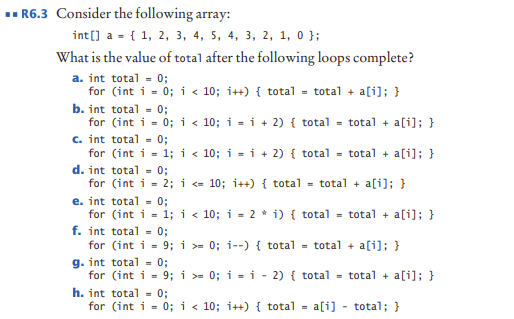R6.3 Consider the following array:
int(] a - { 1, 2, 3, 4, 5, 4, 3, 2, 1, 0};
What is the value of total after the following loops complete?
a. int total - 0;
for (int i - 0; i < 10; i++) { total - total + a[i]; }
b. int total - 0;
for (int i - 0; i < 10; i - i + 2) { total - total + a[i]; }
c. int total - 0;
for (int i- 1; i < 10; i - i + 2) { total - total + a[i]; }
