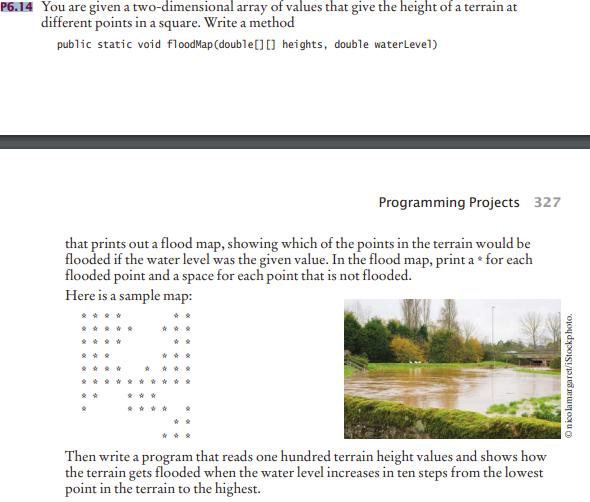 that prints out a flood map, showing which of the points in the terrain would be
flooded if the water level was the given value. In the flood map, print a • for each
flooded point and a space for each point that is not flooded.
Here is a sample map:
南
* ***
* **
****
* 南 南 金
* * ** ****
Then write a program that reads one hundred terrain height values and shows how
the terrain gets flooded when the water level increases in ten steps from the lowest
point in the terrain to the highest.
Onicolamargaret/iStockphoto.
