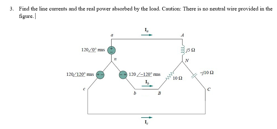 3. Find the line currents and the real power absorbed by the load. Caution: There is no neutral wire provided in the
figure.
Ia
120/0° rms
gj5Q
Ω
120-120° rms
Ib
b
B
120/120⁰ rms
с
n
Ic
10 Ω
-j10 Q2
C