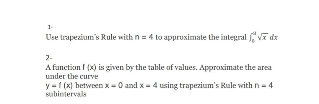 1-
Use trapezium's Rule with n = 4 to approximate the integral Vx dx
2-
A function f (x) is given by the table of values. Approximate the area
under the curve
y = f (x) between x = 0 and x = 4 using trapezium's Rule with n = 4
subintervals
%3D
