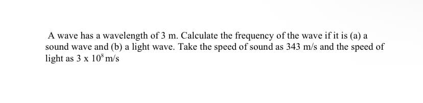 A wave has a wavelength of 3 m. Calculate the frequency of the wave if it is (a) a
sound wave and (b) a light wave. Take the speed of sound as 343 m/s and the speed of
light as 3 x 10° m/s
