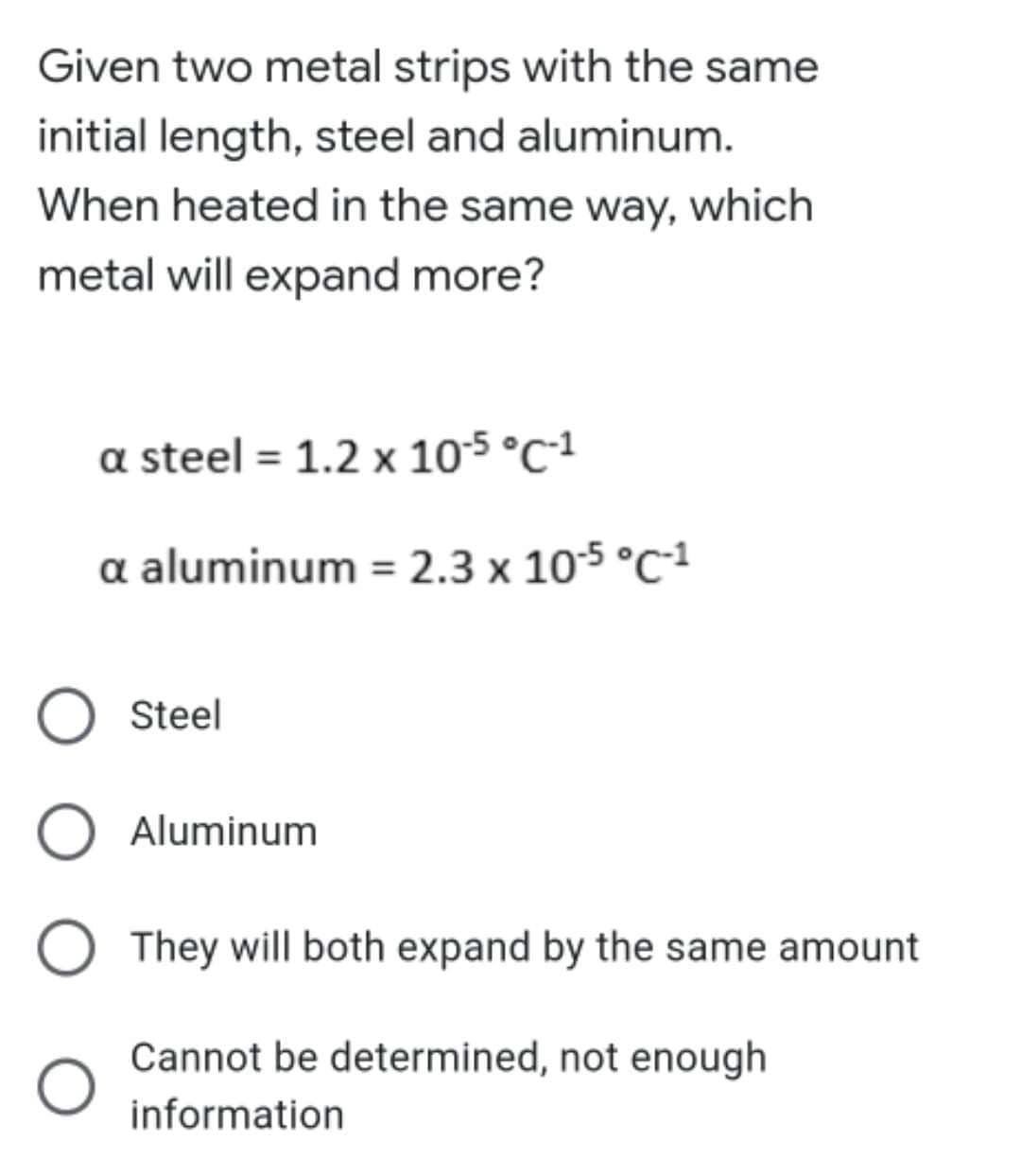 Given two metal strips with the same
initial length, steel and aluminum.
When heated in the same way, which
metal will expand more?
a steel = 1.2 x 10-5 °C-1
a aluminum = 2.3 x 10-5 °C-¹
Steel
Aluminum
O They will both expand by the same amount
Cannot be determined, not enough
O
information