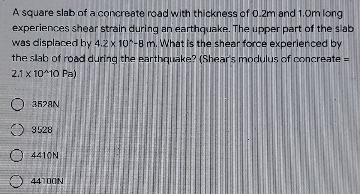 A square slab of a concreate road with thickness of 0.2m and 1.0m long
experiences shear strain during an earthquake. The upper part of the slab
was displaced by 4.2 x 10^-8 m. What is the shear force experienced by
the slab of road during the earthquake? (Shear's modulus of concreate =
2.1 x 10^10 Pa)
O 3528N
3528
O 4410N
O 44100N
