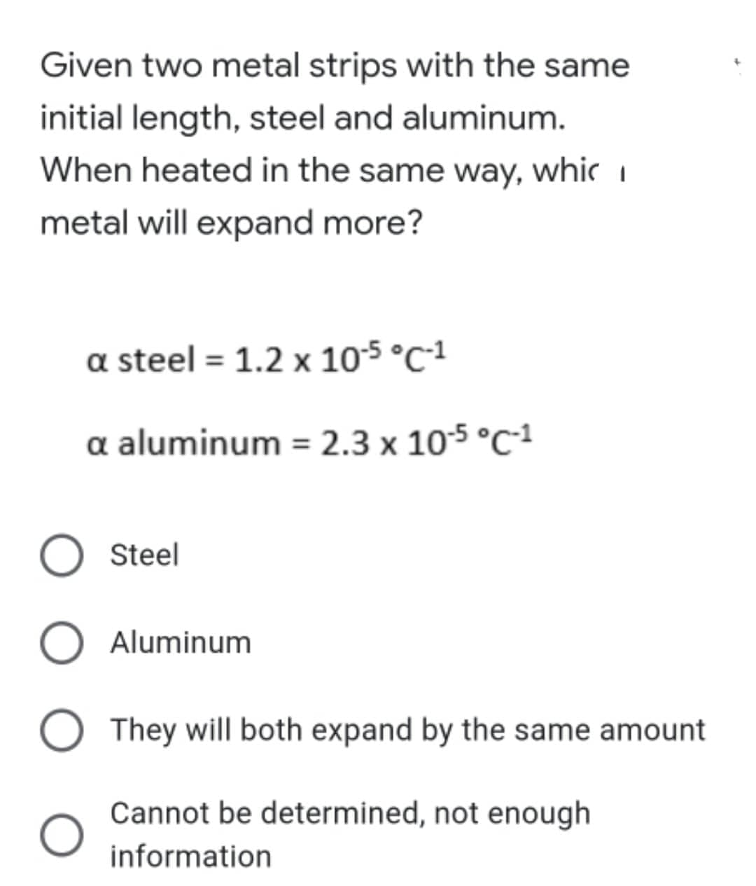 Given two metal strips with the same
initial length, steel and aluminum.
When heated in the same way, whic
metal will expand more?
a steel = 1.2 x 10-5 °C-1
a aluminum = 2.3 x 10-5 °C-1
Aluminum
They will both expand by the same amount
Cannot be determined, not enough
information
O Steel