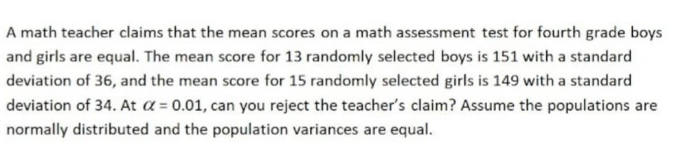 A math teacher claims that the mean scores on a math assessment test for fourth grade boys
and girls are equal. The mean score for 13 randomly selected boys is 151 with a standard
deviation of 36, and the mean score for 15 randomly selected girls is 149 with a standard
deviation of 34. At α = 0.01, can you reject the teacher's claim? Assume the populations are
normally distributed and the population variances are equal.